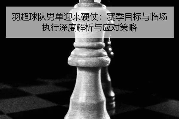 羽超球队男单迎来硬仗：赛季目标与临场执行深度解析与应对策略
